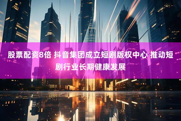 股票配资8倍 抖音集团成立短剧版权中心 推动短剧行业长期健康发展