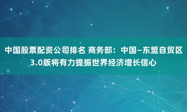 中国股票配资公司排名 商务部：中国—东盟自贸区3.0版将有力提振世界经济增长信心