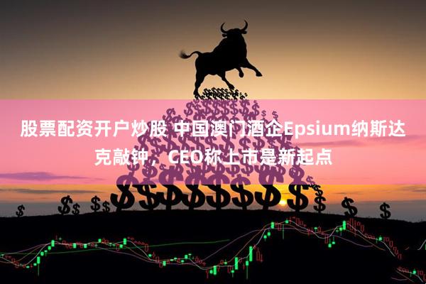 股票配资开户炒股 中国澳门酒企Epsium纳斯达克敲钟，CEO称上市是新起点