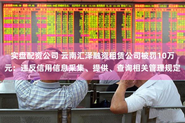 实盘配资公司 云南汇泽融资租赁公司被罚10万元：违反信用信息采集、提供、查询相关管理规定