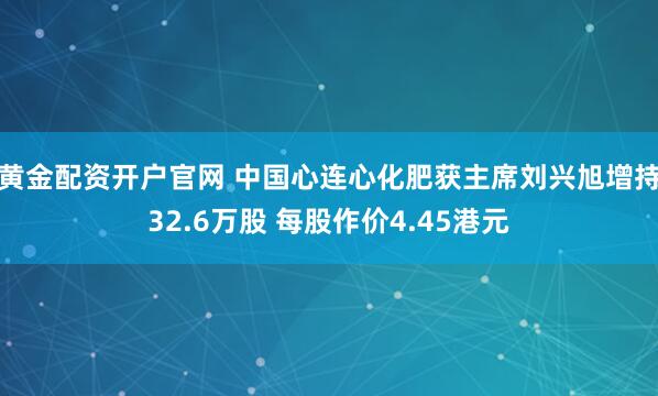 黄金配资开户官网 中国心连心化肥获主席刘兴旭增持32.6万股 每股作价4.45港元