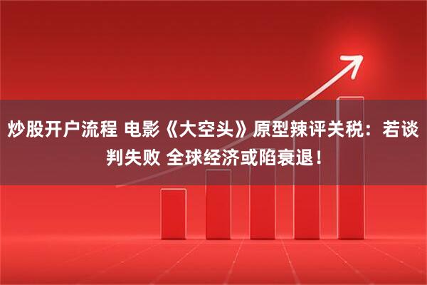 炒股开户流程 电影《大空头》原型辣评关税：若谈判失败 全球经济或陷衰退！