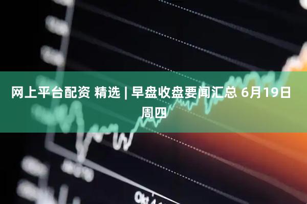 网上平台配资 精选 | 早盘收盘要闻汇总 6月19日 周四