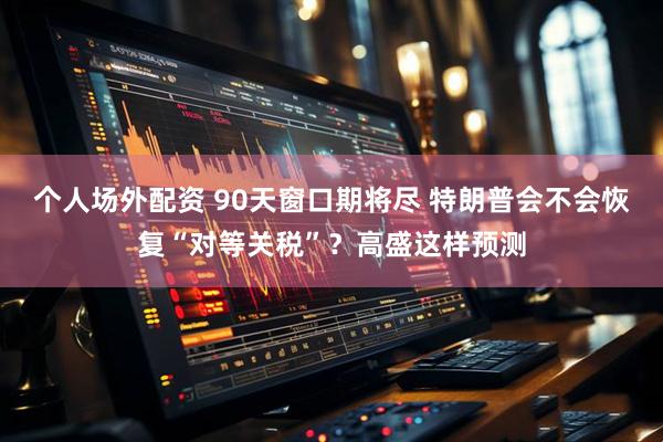 个人场外配资 90天窗口期将尽 特朗普会不会恢复“对等关税”？高盛这样预测