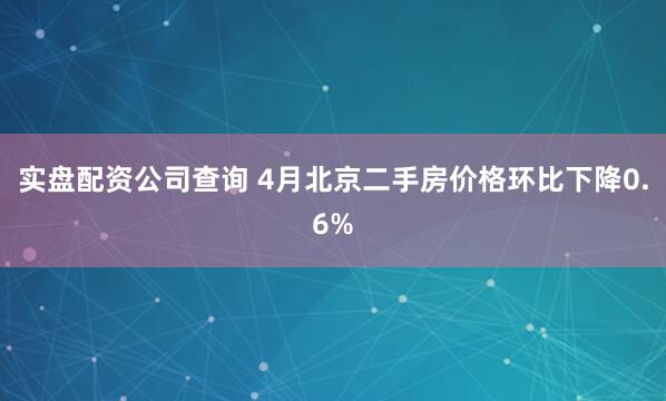 实盘配资公司查询 4月北京二手房价格环比下降0.6%