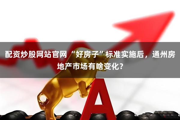 配资炒股网站官网 “好房子”标准实施后，通州房地产市场有啥变化？