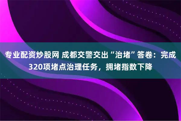 专业配资炒股网 成都交警交出“治堵”答卷：完成320项堵点治理任务，拥堵指数下降