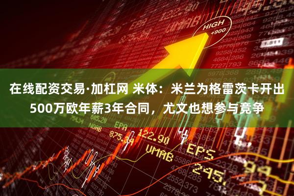 在线配资交易·加杠网 米体：米兰为格雷茨卡开出500万欧年薪3年合同，尤文也想参与竞争