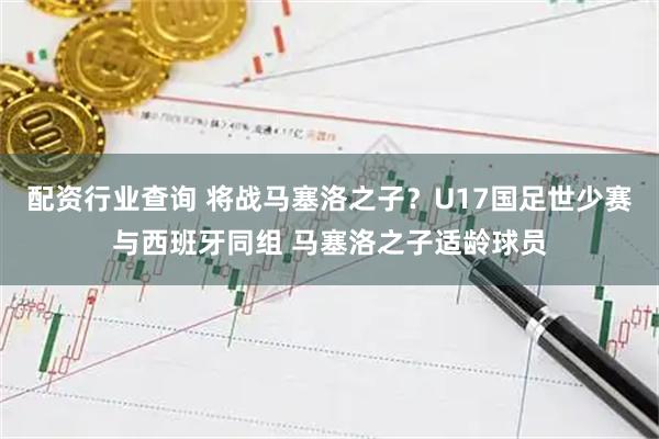 配资行业查询 将战马塞洛之子？U17国足世少赛与西班牙同组 马塞洛之子适龄球员