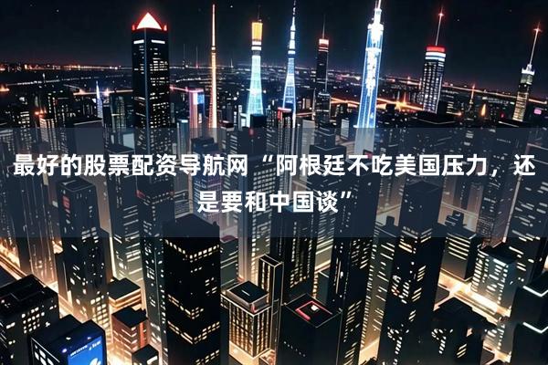 最好的股票配资导航网 “阿根廷不吃美国压力，还是要和中国谈”