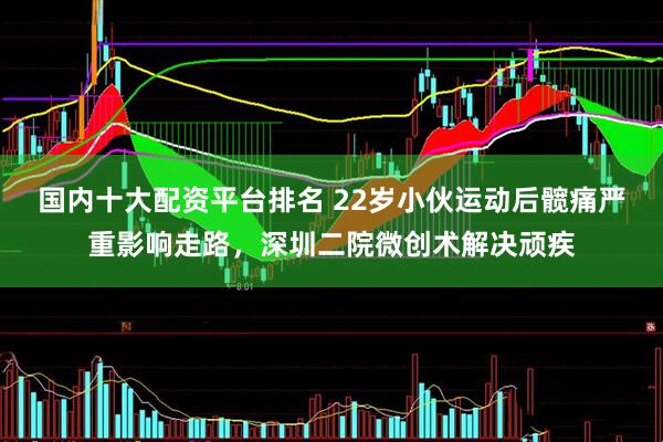 国内十大配资平台排名 22岁小伙运动后髋痛严重影响走路，深圳二院微创术解决顽疾