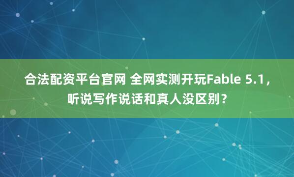 合法配资平台官网 全网实测开玩Fable 5.1，听说写作说话和真人没区别？